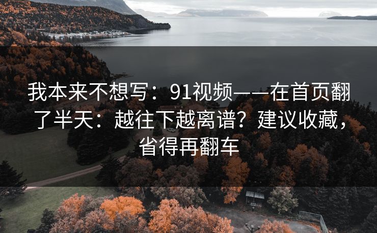 我本来不想写:91视频——在首页翻了半天:越往下越离谱?建议收藏,省得再翻车 我本来不想写:91视频——在首页翻了半天:越往下越离谱?建议收藏,省得再翻车