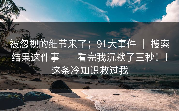 被忽视的细节来了;91大事件 | 搜索结果这件事——看完我沉默了三秒!!这条冷知识救过我 被忽视的细节来了;91大事件 | 搜索结果这件事——看完我沉默了三秒!!这条冷知识救过我