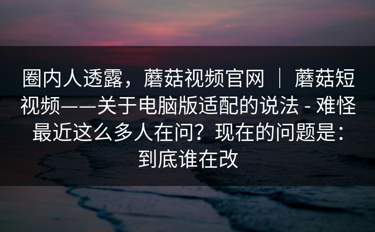 圈内人透露，蘑菇视频官网 ｜ 蘑菇短视频——关于电脑版适配的说法 - 难怪最近这么多人在问？现在的问题是：到底谁在改