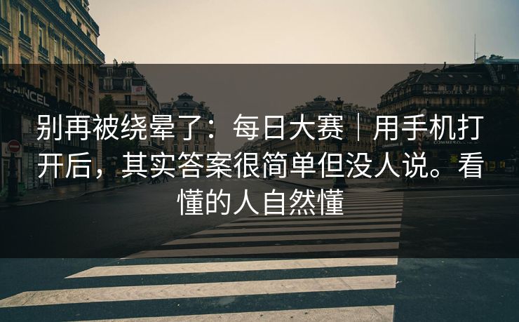 别再被绕晕了：每日大赛｜用手机打开后，其实答案很简单但没人说。看懂的人自然懂