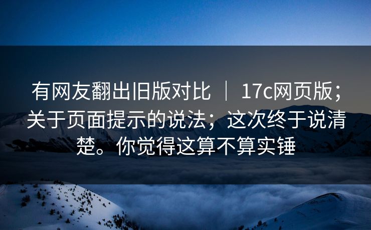 有网友翻出旧版对比 | 17c网页版;关于页面提示的说法;这次终于说清楚。你觉得这算不算实锤 有网友翻出旧版对比 | 17c网页版;关于页面提示的说法;这次终于说清楚。你觉得这算不算实锤