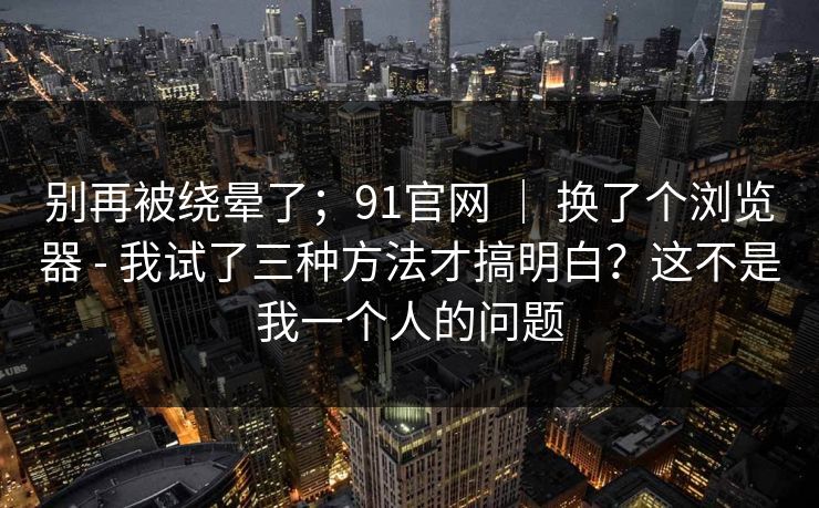 别再被绕晕了;91官网 | 换了个浏览器 - 我试了三种方法才搞明白?这不是我一个人的问题 别再被绕晕了;91官网 | 换了个浏览器 - 我试了三种方法才搞明白?这不是我一个人的问题