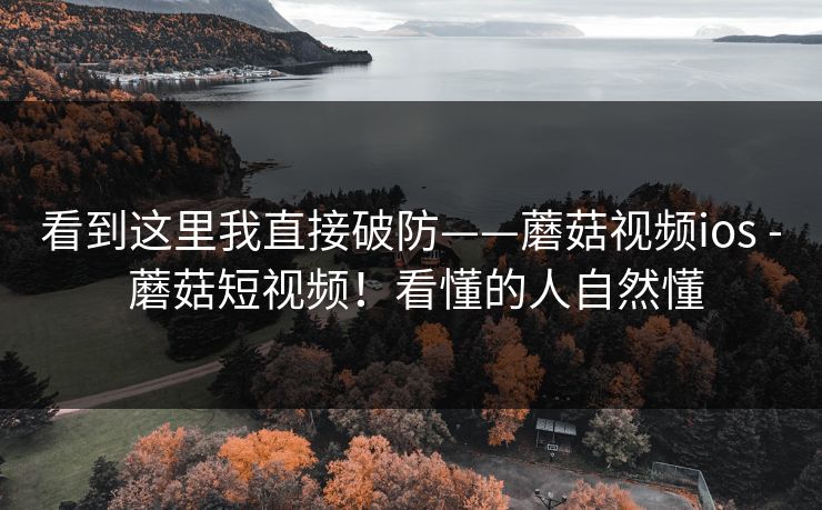 看到这里我直接破防——蘑菇视频ios - 蘑菇短视频!看懂的人自然懂 看到这里我直接破防——蘑菇视频ios - 蘑菇短视频!看懂的人自然懂