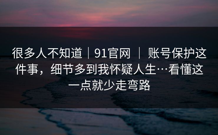 很多人不知道｜91官网 ｜ 账号保护这件事，细节多到我怀疑人生…看懂这一点就少走弯路