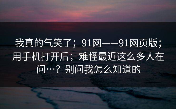 我真的气笑了；91网——91网页版；用手机打开后；难怪最近这么多人在问…？别问我怎么知道的