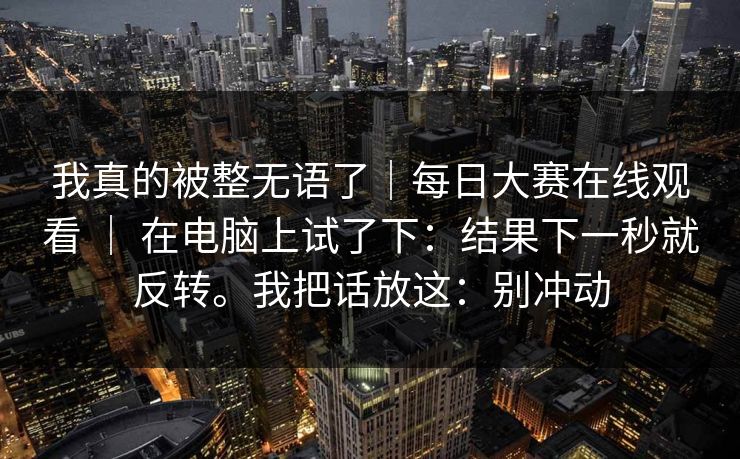 我真的被整无语了｜每日大赛在线观看 ｜ 在电脑上试了下：结果下一秒就反转。我把话放这：别冲动
