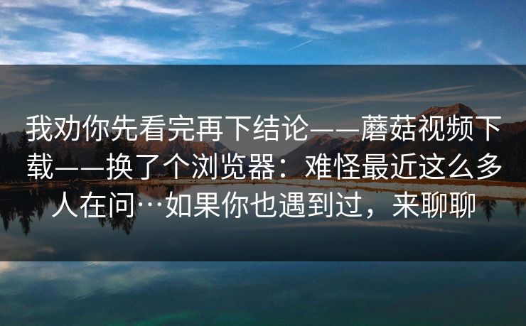 我劝你先看完再下结论——蘑菇视频下载——换了个浏览器:难怪最近这么多人在问…如果你也遇到过,来聊聊 我劝你先看完再下结论——蘑菇视频下载——换了个浏览器:难怪最近这么多人在问…如果你也遇到过,来聊聊