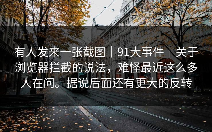 有人发来一张截图｜91大事件｜关于浏览器拦截的说法，难怪最近这么多人在问。据说后面还有更大的反转