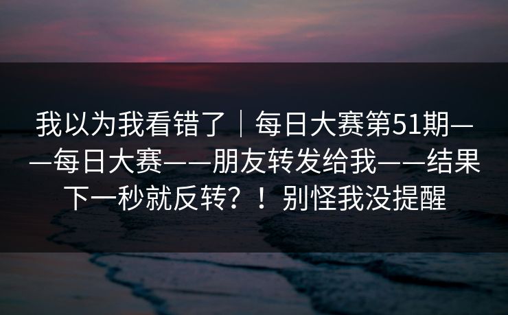 我以为我看错了｜每日大赛第51期——每日大赛——朋友转发给我——结果下一秒就反转？！别怪我没提醒