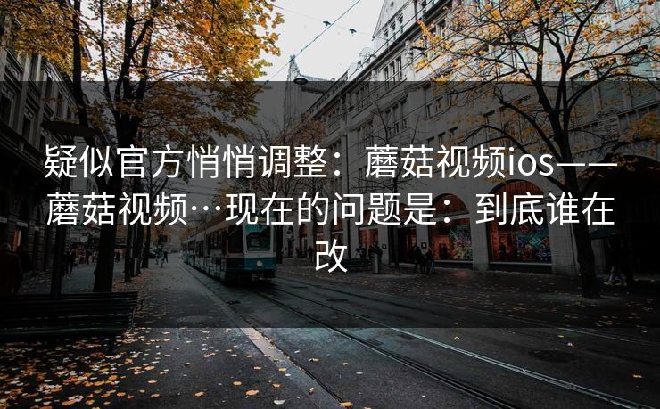 疑似官方悄悄调整:蘑菇视频ios——蘑菇视频…现在的问题是:到底谁在改 疑似官方悄悄调整:蘑菇视频ios——蘑菇视频…现在的问题是:到底谁在改