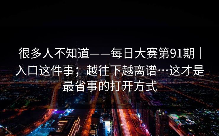 很多人不知道——每日大赛第91期|入口这件事;越往下越离谱…这才是最省事的打开方式 很多人不知道——每日大赛第91期|入口这件事;越往下越离谱…这才是最省事的打开方式