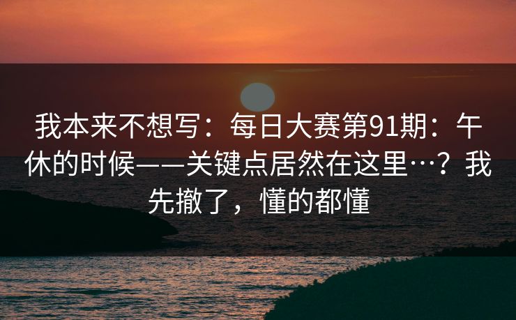 我本来不想写：每日大赛第91期：午休的时候——关键点居然在这里…？我先撤了，懂的都懂