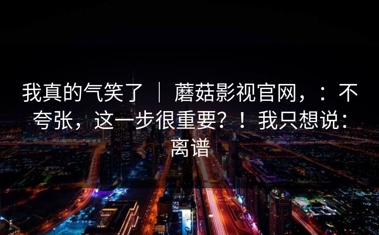 我真的气笑了 ｜ 蘑菇影视官网，：不夸张，这一步很重要？！我只想说：离谱