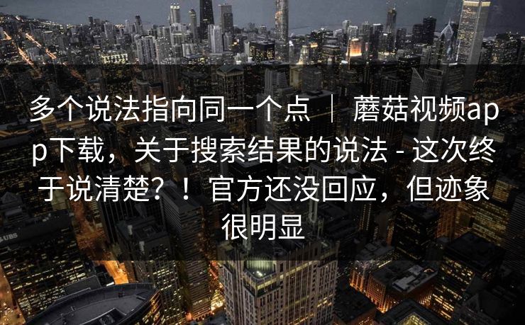 多个说法指向同一个点 ｜ 蘑菇视频app下载，关于搜索结果的说法 - 这次终于说清楚？！官方还没回应，但迹象很明显