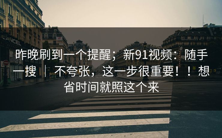 昨晚刷到一个提醒；新91视频：随手一搜 ｜ 不夸张，这一步很重要！！想省时间就照这个来