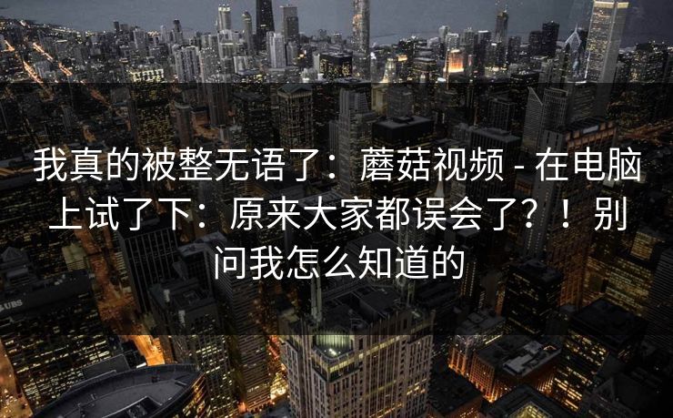 我真的被整无语了:蘑菇视频 - 在电脑上试了下:原来大家都误会了?!别问我怎么知道的 我真的被整无语了:蘑菇视频 - 在电脑上试了下:原来大家都误会了?!别问我怎么知道的