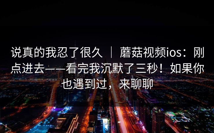 说真的我忍了很久 ｜ 蘑菇视频ios：刚点进去——看完我沉默了三秒！如果你也遇到过，来聊聊