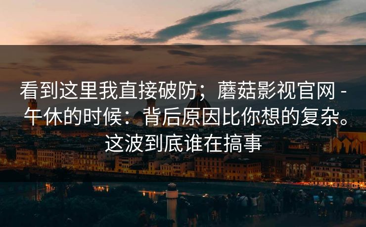 看到这里我直接破防；蘑菇影视官网 - 午休的时候：背后原因比你想的复杂。这波到底谁在搞事