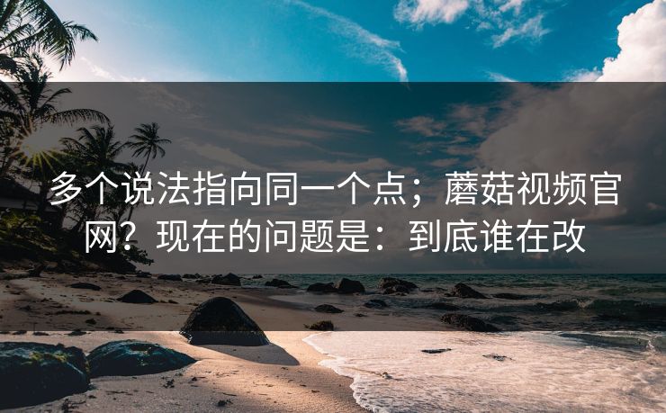 多个说法指向同一个点；蘑菇视频官网？现在的问题是：到底谁在改