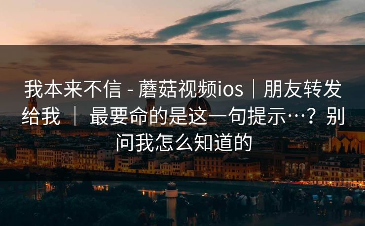 我本来不信 - 蘑菇视频ios｜朋友转发给我 ｜ 最要命的是这一句提示…？别问我怎么知道的