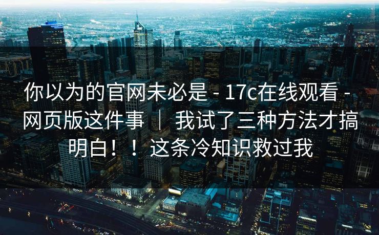 你以为的官网未必是 - 17c在线观看 - 网页版这件事 ｜ 我试了三种方法才搞明白！！这条冷知识救过我