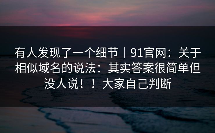 有人发现了一个细节｜91官网：关于相似域名的说法：其实答案很简单但没人说！！大家自己判断