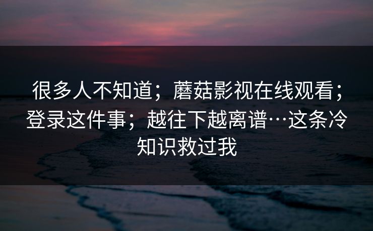 很多人不知道；蘑菇影视在线观看；登录这件事；越往下越离谱…这条冷知识救过我