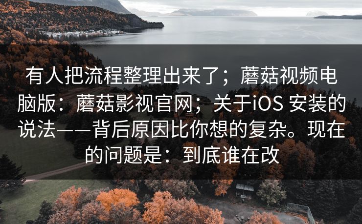 有人把流程整理出来了；蘑菇视频电脑版：蘑菇影视官网；关于iOS 安装的说法——背后原因比你想的复杂。现在的问题是：到底谁在改