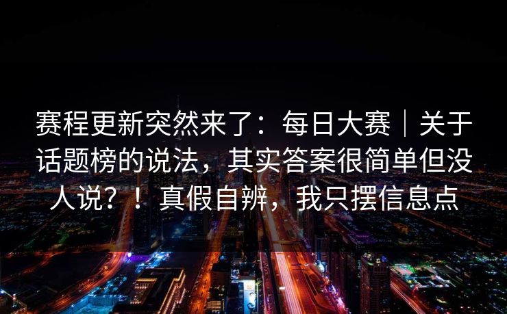 赛程更新突然来了：每日大赛｜关于话题榜的说法，其实答案很简单但没人说？！真假自辨，我只摆信息点