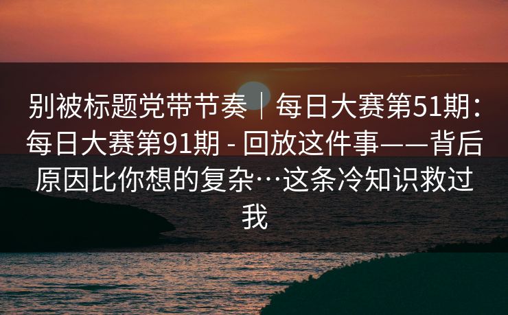 别被标题党带节奏|每日大赛第51期:每日大赛第91期 - 回放这件事——背后原因比你想的复杂…这条冷知识救过我 别被标题党带节奏|每日大赛第51期:每日大赛第91期 - 回放这件事——背后原因比你想的复杂…这条冷知识救过我