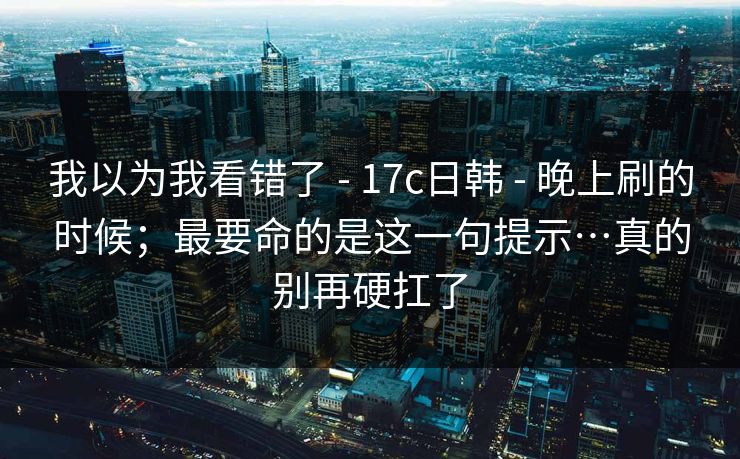 我以为我看错了 - 17c日韩 - 晚上刷的时候；最要命的是这一句提示…真的别再硬扛了