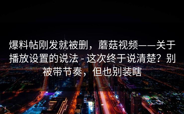 爆料帖刚发就被删，蘑菇视频——关于播放设置的说法 - 这次终于说清楚？别被带节奏，但也别装瞎