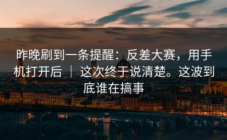 昨晚刷到一条提醒：反差大赛，用手机打开后 ｜ 这次终于说清楚。这波到底谁在搞事