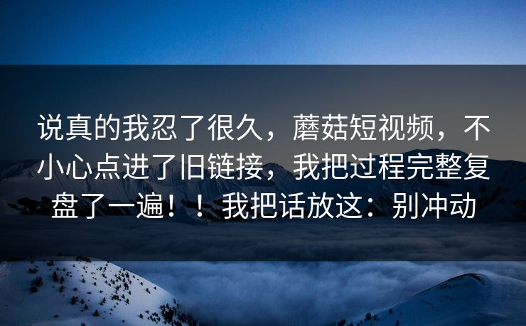 说真的我忍了很久，蘑菇短视频，不小心点进了旧链接，我把过程完整复盘了一遍！！我把话放这：别冲动