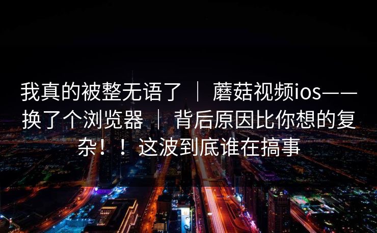 我真的被整无语了 ｜ 蘑菇视频ios——换了个浏览器 ｜ 背后原因比你想的复杂！！这波到底谁在搞事