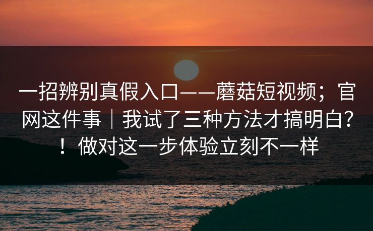 一招辨别真假入口——蘑菇短视频；官网这件事｜我试了三种方法才搞明白？！做对这一步体验立刻不一样