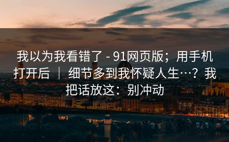 我以为我看错了 - 91网页版；用手机打开后 ｜ 细节多到我怀疑人生…？我把话放这：别冲动