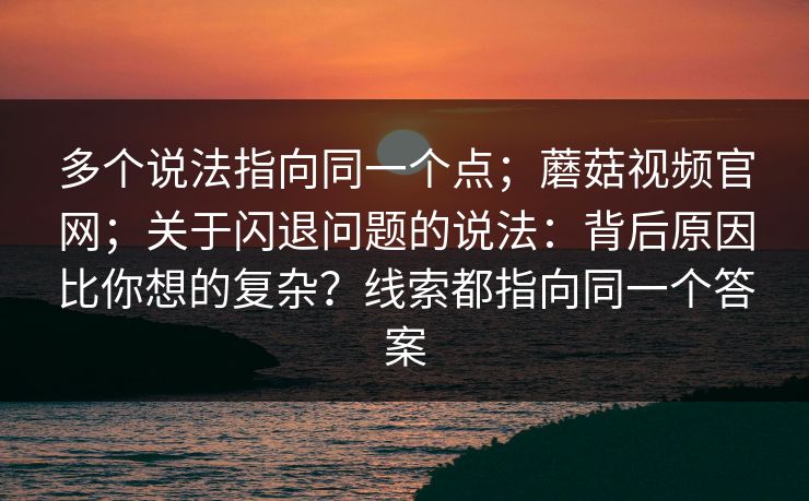 多个说法指向同一个点；蘑菇视频官网；关于闪退问题的说法：背后原因比你想的复杂？线索都指向同一个答案