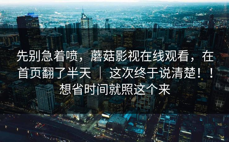 先别急着喷，蘑菇影视在线观看，在首页翻了半天 ｜ 这次终于说清楚！！想省时间就照这个来