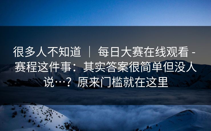 很多人不知道 ｜ 每日大赛在线观看 - 赛程这件事：其实答案很简单但没人说…？原来门槛就在这里