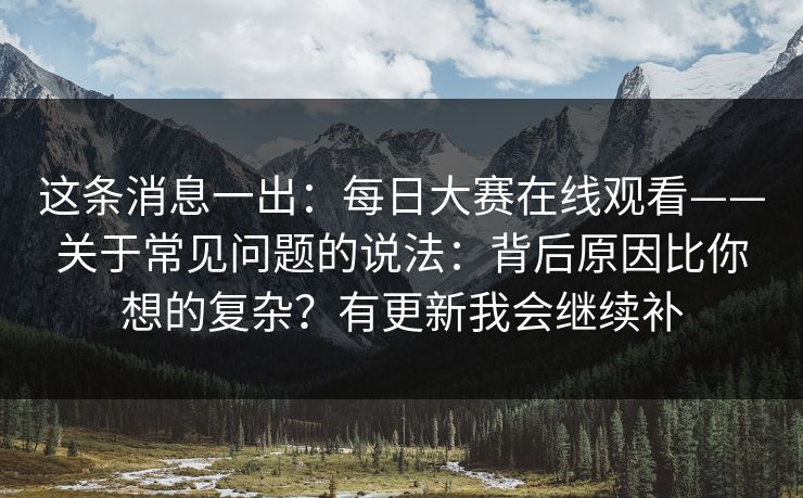 这条消息一出：每日大赛在线观看——关于常见问题的说法：背后原因比你想的复杂？有更新我会继续补