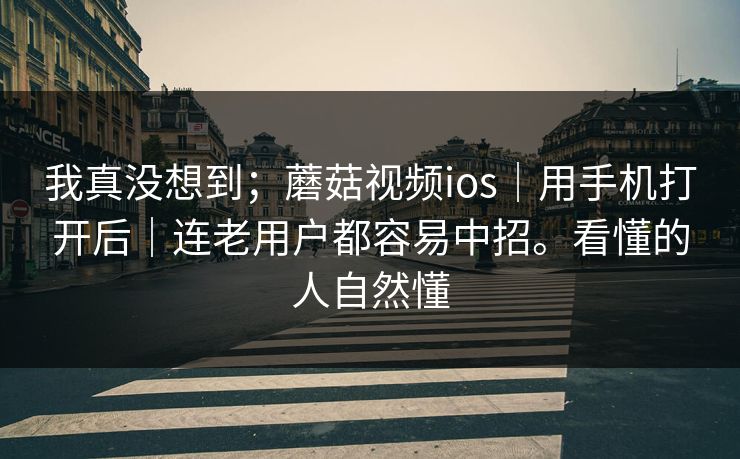 我真没想到；蘑菇视频ios｜用手机打开后｜连老用户都容易中招。看懂的人自然懂