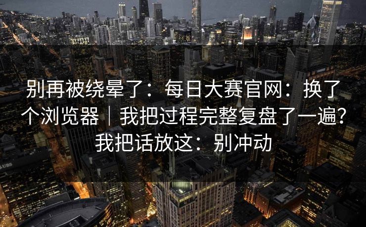 别再被绕晕了：每日大赛官网：换了个浏览器｜我把过程完整复盘了一遍？我把话放这：别冲动
