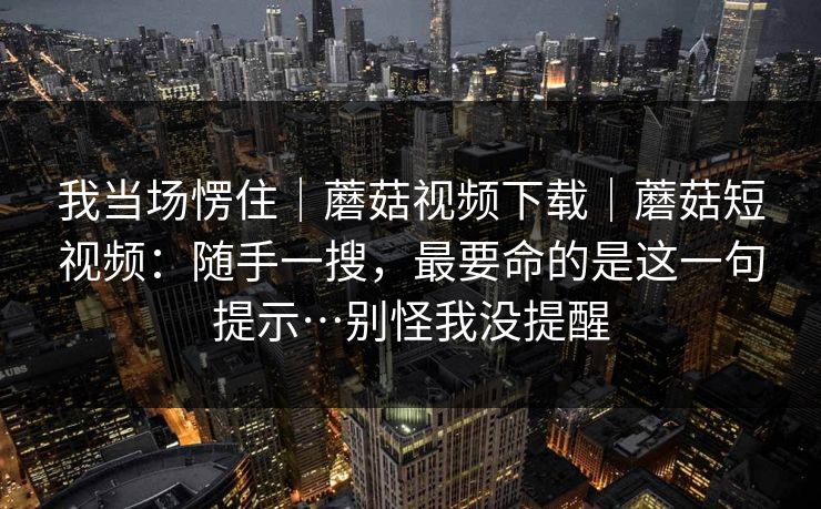 我当场愣住｜蘑菇视频下载｜蘑菇短视频：随手一搜，最要命的是这一句提示…别怪我没提醒