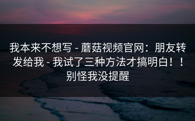 我本来不想写 - 蘑菇视频官网：朋友转发给我 - 我试了三种方法才搞明白！！别怪我没提醒