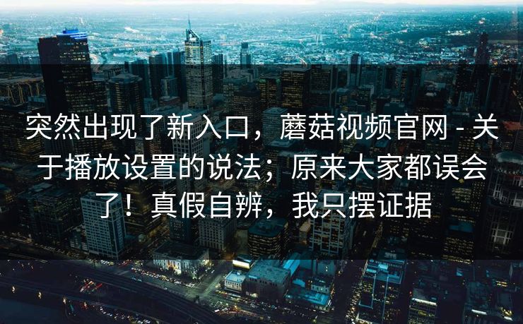 突然出现了新入口，蘑菇视频官网 - 关于播放设置的说法；原来大家都误会了！真假自辨，我只摆证据