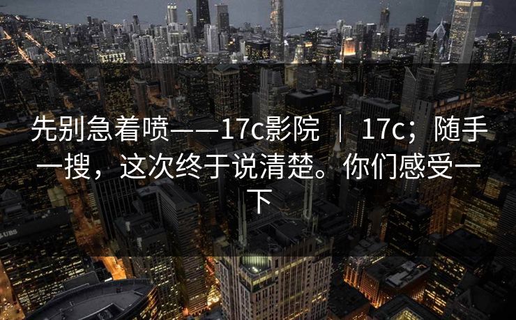 先别急着喷——17c影院 ｜ 17c；随手一搜，这次终于说清楚。你们感受一下