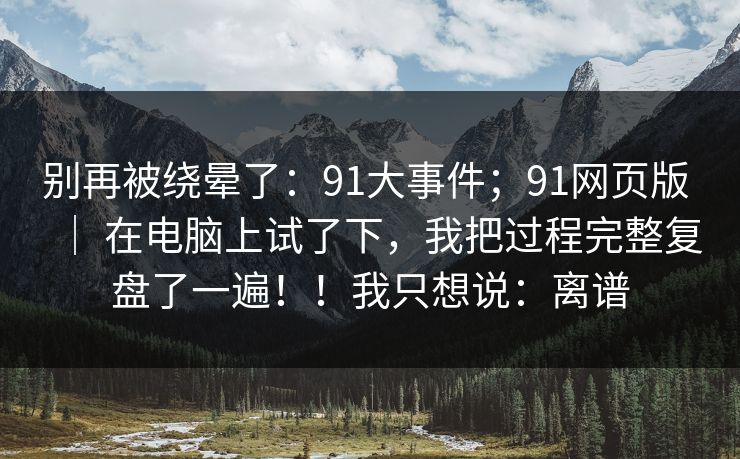 别再被绕晕了：91大事件；91网页版 ｜ 在电脑上试了下，我把过程完整复盘了一遍！！我只想说：离谱
