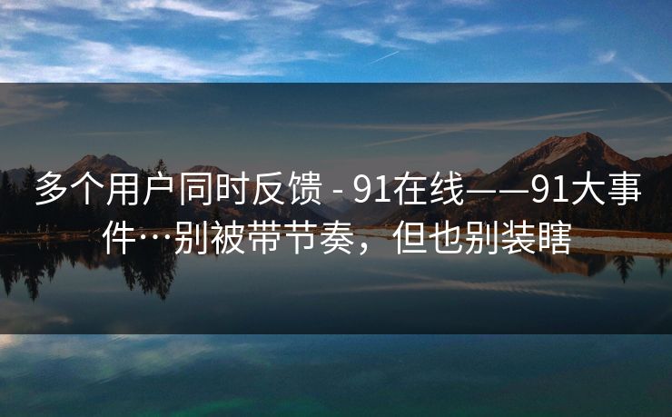 多个用户同时反馈 - 91在线——91大事件…别被带节奏，但也别装瞎