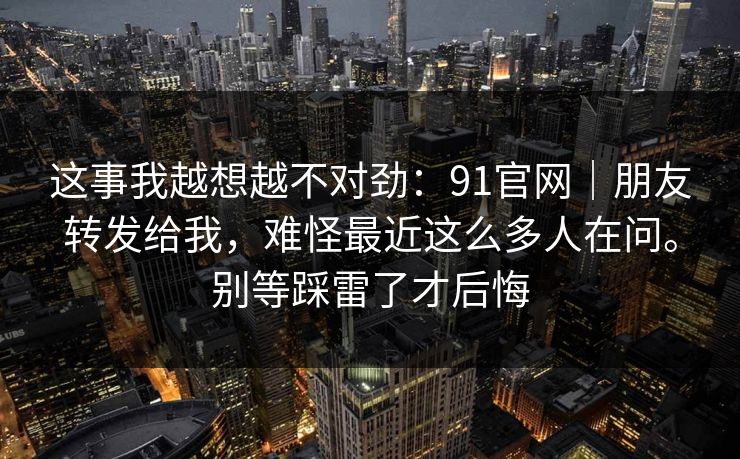 这事我越想越不对劲：91官网｜朋友转发给我，难怪最近这么多人在问。别等踩雷了才后悔